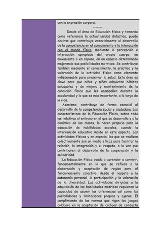 con la expresión corporal.
------Desde el área de Educación física y tomando
como referencia la actual unidad didáctica, puede
decirse que contribuye esencialmente al desarrollo
de la competencia en el conocimiento y la interacción
con el mundo físico, mediante la percepción e
interacción apropiada del propio cuerpo, en
movimiento o en reposo, en un espacio determinado
mejorando sus posibilidades motrices. Se contribuye
también mediante el conocimiento, la práctica y la
valoración de la actividad física como elemento
indispensable para preservar la salud. Esta área es
clave para que niños y niñas adquieran hábitos
saludables y de mejora y mantenimiento de la
condición física que les acompañen durante la
escolaridad y lo que es más importante, a lo largo de
la vida.
Asimismo, contribuye de forma esencial al
desarrollo de la competencia social y ciudadana. Las
características de la Educación Física, sobre todo
las relativas al entrono en el que se desarrolla y a la
dinámica de las clases, la hacen propicia para la
educación de habilidades sociales, cuando la
intervención educativa incide en este aspecto. Las
actividades físicas y en especial las que se realizan
colectivamente son un medio eficaz para facilitar la
relación, la integración y el respeto, a la vez que
contribuyen al desarrollo de la cooperación y la
solidaridad.
La Educación Física ayuda a aprender a convivir,
fundamentalmente en lo que se refiere a la
elaboración y aceptación de reglas para el
funcionamiento colectivo, desde el respeto a la
autonomía personal, la participación y la valoración
de la diversidad. Las actividades dirigidas a la
adquisición de las habilidades motrices requieren la
capacidad de asumir las diferencias así como las
posibilidades y limitaciones propias y ajenas. El
cumplimiento de las normas que rigen los juegos
colabora en la aceptación de códigos de conducta

 