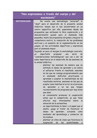 “Nos expresamos a través del cuerpo y del
movimiento”
METODOLOGÍA

No existe una metodología “universal” ni
“ideal” para el desarrollo de la presente unidad
didáctica; menos aun si nos encontramos en un
centro específico por ello, pasaremos desde las
propuestas que estimulen la libre exploración y el
descubrimiento guiado para el alumnado más
pequeños, hasta las propuestas dirigidas a mejorar la
competencia motriz, la resolución de los problemas
motrices y el aumento de la reglamentación en los
juegos, en las actividades deportivas y expresivas
para el alumnado mayor.
Dejando un poco al margen la metodología concreta,
es
importante
proponer
una
serie
de
“consideraciones metodológicas” que van a ser de
suma importancia en el desarrollo de las sesiones de
la unidad didáctica.
- plantear las sesiones de manera que se
estimule el deseo de aprender y se valore
el esfuerzo frente al resultado, sesiones
en las que se consiga progresivamente que
el alumnado disfruten practicando y
aprendan a aceptar la inestabilidad de los
resultados motores, sesiones en las que se
acepte como habitual el error en el proceso
de aprender y en las que tengan
reconocimiento los progresos por muy leves
que sean.
- es conveniente promover la cooperación
antes que la competición, ya que tiene
efectos muy interesantes sobre la
elevación de la autoestima.
- es importantísima la labor o el papel que el
adulto, juega al tratar de favorecer el
deseo de aprender, actuando como
mediador del aprendizaje y conductor de
los mismos.
- plantear un clima de clase que favorezca la
aceptación
de
las
posibilidades
y

 
