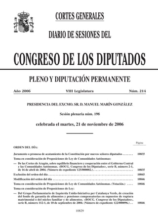 Congreso 21 de noviembre de 2006.—Núm. 214
10829
CORTESGENERALES
DIARIODESESIONESDEL
CONGRESO DE LOS DIPUTADOS
PLENOY DIPUTACIÓN PERMANENTE
Año 2006 VIII Legislatura Núm. 214
PRESIDENCIA DEL EXCMO. SR. D. MANUEL MARÍN GONZÁLEZ
Sesión plenaria núm. 198
celebrada el martes, 21 de noviembre de 2006
Página
ORDEN DEL DÍA:
Juramento o promesa de acatamiento de la Constitución por nuevos señores diputados . . . . . . . 10835
Toma en consideración de Proposiciones de Ley de Comunidades Autónomas:
— De las Cortes de Aragón, sobre equilibrio financiero y cooperación entre el Gobierno Central
y las Comunidades Autónomas. «BOCG. Congreso de los Diputados», serie B, número 2-1,
de 16 de abril de 2004. (Número de expediente 125/000002.) . . . . . . . . . . . . . . . . . . . . . . . . . . . 10835
Exclusión del orden del día . . . . . . . . . . . . . . . . . . . . . . . . . . . . . . . . . . . . . . . . . . . . . . . . . . . . . . . . . 10845
Modificación del orden del día . . . . . . . . . . . . . . . . . . . . . . . . . . . . . . . . . . . . . . . . . . . . . . . . . . . . . . 10846
Toma en consideración de Proposiciones de Ley de Comunidades Autónomas. (Votación.) . . . . 10846
Toma en consideración de Proposiciones de Ley:
— Del Grupo Parlamentario de Izquierda Unida-Iniciativa per Catalunya Verds, de creación
del fondo de garantía de alimentos y pensiones compensatorias en supuestos de ruptura
matrimonial o del núcleo familiar y de alimentos. «BOCG. Congreso de los Diputados»,
serie B, número 112-1, de 10 de septiembre de 2004. (Número de expediente 122/000096.) . . 10846
 