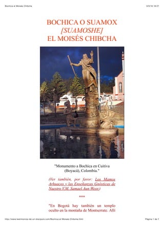 3/3/16 18:27Bochica el Moisés Chibcha
Pàgina 1 de 7http://www.testimonios-de-un-discipulo.com/Bochica-el-Moises-Chibcha.html
BOCHICA O SUAMOX
[SUAMOSHE]
EL MOISÉS CHIBCHA
"Monumento a Bochica en Cuitiva
(Boyacá), Colombia."
(Ver también, por favor: Los Mamos
Arhuacos y las Enseñanzas Gnósticas de
Nuestro V.M. Samael Aun Weor.)
***
"En Bogotá hay también un templo
oculto en la montaña de Montserrate. Allí
 