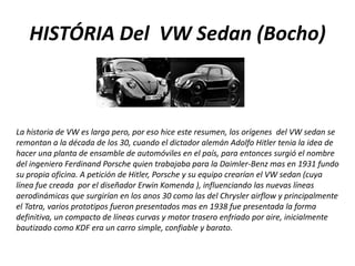 HISTÓRIA Del  VW Sedan (Bocho)La historia de VW es larga pero, por eso hice este resumen, los orígenes  del VW sedan se remontan a la década de los 30, cuando el dictador alemán Adolfo Hitler tenia la idea de hacer una planta de ensamble de automóviles en el país, para entonces surgió el nombre del ingeniero Ferdinand Porsche quien trabajaba para la Daimler-Benz mas en 1931 fundo su propia oficina. A petición de Hitler, Porsche y su equipo crearían el VW sedan (cuya línea fue creada  por el diseñador Erwin Komenda ), influenciando las nuevas líneas aerodinámicas que surgirían en los anos 30 como las del Chrysler airflow y principalmente el Tatra, varios prototipos fueron presentados mas en 1938 fue presentada la forma definitiva, un compacto de líneas curvas y motor trasero enfriado por aire, inicialmente bautizado como KDF era un carro simple, confiable y barato. 