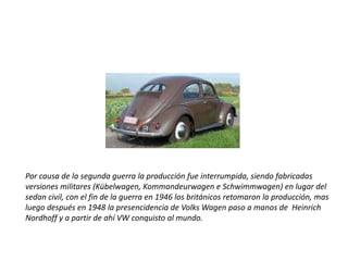 Por causa de la segunda guerra la producción fue interrumpida, siendo fabricadas versiones militares (Kübelwagen, Kommandeurwagen e Schwimmwagen) en lugar del sedan civil, con el fin de la guerra en 1946 los británicos retomaron la producción, mas luego después en 1948 la presencidencia de Volks Wagen paso a manos de  Heinrich Nordhoff y a partir de ahí VW conquisto al mundo.