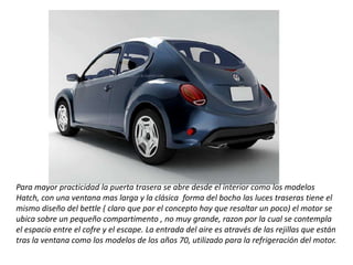 Para mayor practicidad la puerta trasera se abre desde el interior como los modelos Hatch, con una ventana mas larga y la clásica  forma del bocho las luces traseras tiene el mismo diseño del bettle ( claro que por el concepto hay que resaltar un poco) el motor se ubica sobre un pequeño compartimento , no muy grande, razon por la cual se contempla el espacio entre el cofre y el escape. La entrada del aire es através de las rejillas que están tras la ventana como los modelos de los años 70, utilizado para la refrigeración del motor.