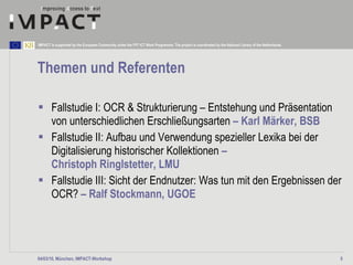 Themen  und Referenten Fallstudie I: OCR & Strukturierung – Entstehung und Präsentation von unterschiedlichen Erschließungsarten  – Karl Märker, BSB Fallstudie II: Aufbau und Verwendung spezieller Lexika bei der Digitalisierung historischer Kollektionen  –  Christoph Ringlstetter, LMU Fallstudie III: Sicht der Endnutzer: Was tun mit den Ergebnissen der OCR?  – Ralf Stockmann, UGOE 04/03/10, München, IMPACT-Workshop 