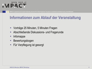 Informationen zum Ablauf der Veranstaltung Vorträge 25 Minuten, 5 Minuten Fragen Abschließende Diskussions- und Fragerunde  Infomappe  Bewertungsbogen Für Verpflegung ist gesorgt  04/03/10, München, IMPACT-Workshop 