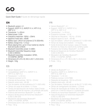 EN
• Bluetooth version: 4.1
• Support: A2DP V1.2, AVRCP V1.4, HFP V1.6,
HSP V1.2
• Transducer: 1 x 40mm
• Rated power: 3.0W
• Frequency response: 180Hz – 20kHz
• Signal-to-noise ratio: ≥80dB
• Battery type: Lithium-ion polymer (3.7V, 600mAh)
• Battery charge time: 1.5 hour
• Music playing time: up to 5 hour (varies by volume
level and audio content)
• Bluetooth transmitter power: 0-4dBm
• Bluetooth transmitter frequency range:
2.402-2.480GHz
• Bluetooth transmitter modulation: GFSK,
π/4-DQPSK, 8DPSK
• Dimensions (H x W x D): 68.3 x 82.7 x 30.8 (mm)
• Weight: 130g
FR
• Version Bluetooth®
: 4.1
• Support : A2DP V1.2, AVRCP V1.4,
HFP V1.6, HSP V1.2
• Transducteur : 1 x 40 mm
• Puissance nominale : 3,0 W
• Réponse en fréquence : 180 Hz – 20 kHz
• Rapport signal sur bruit : ≥80 dB
• Type de batterie : Lithium-ion polymère (3,7 V, 600 mAh)
• Temps de charge de la batterie : 1,5 heures
• Durée de lecture de la musique : jusqu’à 5 heures
(fonction du niveau du volume et du contenu audio)
• Puissance de l'émetteur Bluetooth®
: 0–4 dBm
• Bande de fréquences de l'émetteur Bluetooth®
:
2,402–2,480 GHz
• Modulation de l'émetteur Bluetooth®
:
GFSK, π/4-DQPSK, 8DPSK
• Dimensions (H x L x P) : 68,3 x 82,7 x 30,8 (mm)
• Poids : 130 g
ES PT
• Versión Bluetooth®
: 4.1
• Compatibilidad: A2DP V1.2, AVRCP V1.4,
HFP V1.6, HSP V1.2
• Transductor: 1 x 40 mm
• Potencia nominal: 3,0 W
• Intervalo de frecuencias: 180 Hz – 20 kHz
• Relación señal ruido: ≥80 dB
• Tipo de batería: Ion litio polimérica (3,7 V, 600 mAh)
• Tiempo de carga de la batería: 1,5 horas
• Tiempo de reproducción de música: hasta 5 horas
(depende del nivel de volumen y el contenido del audio)
• Potencia del transmisor Bluetooth®
: 0–4 dBm
• Alcance de frecuencia del transmisor Bluetooth®
:
2,402–2,480 GHz
• Modulación del transmisor Bluetooth®
:
GFSK, π/4-DQPSK, 8DPSK
• Dimensiones (ancho x alto x prof.): 68,3 x 82,7 x 30,8 (mm)
• Peso: 130 g
• Versão do Bluetooth®
: 4.1
• Suporte a: A2DP V1.2, AVRCP V1.4,
HFP V1.6, HSP V1.2
• Transdutor: 1 x 40 mm
• Potência nominal: 3,0 W RMS
• Resposta de frequência: 180 Hz a 20 kHz
• Relação sinal-ruído: ≥80 dB
• Tipo de bateria: Polímero de íon de lítio (3,7 V, 600 mAh)
• Tempo de carregamento da bateria: 1,5 horas
• Tempo de reprodução de música: até 5 horas
(varia com o nível do volume e o conteúdo de áudio)
• Potência do transmissor Bluetooth®
: 0–4 dBm
• Faixa de frequência do transmissor Bluetooth®
:
2,402 a 2,480 GHz
• Modulação do transmissor Bluetooth®
:
GFSK, π/4-DQPSK, 8DPSK
• Dimensões (A x L x P): 68,3 x 82,7 x 30,85 (mm)
• Peso: 130 g
Quick Start Guide / Guide de démarrage rapide
 