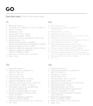 FI
• Bluetooth®
versio: 4.1
• Tuki: A2DP V1.2, AVRCP V1.4, HFP V1.6, HSP V1.2
• Anturi: 1 x 40 mm
• Nimellisteho: 3,0 W
• Taajuusvaste: 180Hz – 20kHz
• Signaali-kohinasuhde: ≥80 dB
• Akkutyyppi: Litium-ion-polymeeri (3,7 V 600 mAh)
• Akun latausaika: 1,5 h
• Musiikin toistoaika: jopa 5 h (vaihtelee
äänenvoimakkuuden tason ja audiosisällön pohjalta)
• Bluetooth®
-lähettimen teho: 0–4 dBm
• Bluetooth®
-lähettimen taajuusväli: 2,402–2,480 GHz
• Bluetooth®
-lähettimen modulaatio:
GFSK, π/4 DQPSK, 8 DPSK
• Mitat (K x L x S): 68,3 x 82,7 x 30,8 (mm)
• Paino: 130g
RU
• Версия Bluetooth®
: 4.1
• Поддерживаются: A2DP V1.2, AVRCP V1.4,
HFP V1.6, HSP V1.2
• Преобразователь: 1 х 40 мм
• Номинальная мощность: 3,0 Вт
• Эффективный рабочий диапазон частот: 180 Гц – 20 кГц
• Коэффициент «сигнал-шум»: ≥80 дБ
• Тип аккумулятора: Литиево-ионный полимер (3,7 В, 600 мА*ч)
• Время зарядки аккумулятора: 1,5 часов
• Время воспроизведения музыки: до 5 часов
(зависит от уровня громкости и аудиосодержимого)
• Мощность передатчика Bluetooth®
: 0–4 дБ/мВт
• Частотный диапазон передатчика Bluetooth®
: 2,402–2480 ГГц
• Модуляция передатчика Bluetooth®
: гаусс. част. модул.
π/4-относ. квадрат. фаз. модул. относ. восьмер. фаз. модул.
• Габариты (В x Ш x Г): 68,3 x 82,7 x 30,8 мм
• Вес: 130 г
SV DA
• Bluetooth®
-version: 4.1
• Stöd för: A2DP V1.2, AVRCP V1.4,
HFP V1.6, HSP V1.2
• Element: 1 x 40 mm
• Klassad effekt: 3.0 W
• Frekvensomfång: 180 Hz – 20 kHz
• Signal/brus-förhållande: ≥80 dB
• Batterityp: Litiumjonpolymer (3,7 V, 600 mAh)
• Laddningstid för batteriet: 1,5 timmar
• Musikspeltid: Upp till 5 timmar (beroende
på volym och ljudinnehåll)
• Bluetooth®
-sändarens effekt: 0–4 dBm
• Bluetooth®
-sändarens frekvensomfång:
2.402–2.480 GHz
• Bluetooth®
-sändarens modulering:
GFSK, π/4-DQPSK, 8DPSK
• Dimensioner (H x B x D): 68,3 x 82,7 x 30,8 (mm)
• Vikt: 130 g
• Bluetooth®
-version: 4.1
• Understøttelse: A2DP V1.2, AVRCP V1.4,
HFP V1.6, HSP V1.2
• Transducer: 1 x 40 mm
• Nominel effekt: 3,0 W
• Frekvensområde: 180 Hz – 20 kHz
• Signal til støj-forhold: ≥80 dB
• Batteritype: Litiumionpolymer (3,7 V, 600 mAh)
• Batteriopladningstid: 1,5 timer
• Musikafspilningstid: op til 5 timer
(afhænger af lydstyrkeniveau og lydindhold)
• Bluetooth®
-sendeeffekt: 0–4 dBm
• Frekvensområde for Bluetooth®
-transmitter:
2,402–2,480 GHz
• Bluetooth®
-sendemodulation:
GFSK, π/4-DQPSK, 8DPSK
• Mål (H x B x D): 68,3 x 82,7 x 30,8 (mm)
• Vægt: 130 g
Quick Start Guide / Guide de démarrage rapide
 