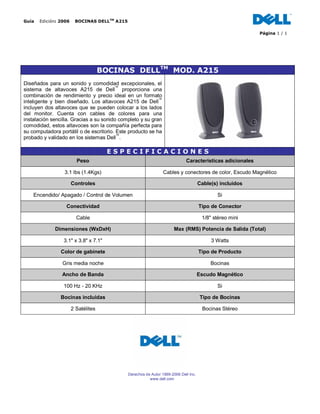 Guía  Edición: 2006  BOCINAS DELLTM A215

                                                                                                          Página 1 / 1




                                  BOCINAS DELLTM MOD. A215
Diseñados para un sonido y comodidad excepcionales, el
sistema de altavoces A215 de Dell™ proporciona una
combinación de rendimiento y precio ideal en un formato
inteligente y bien diseñado. Los altavoces A215 de Dell™
incluyen dos altavoces que se pueden colocar a los lados
del monitor. Cuenta con cables de colores para una
instalación sencilla. Gracias a su sonido completo y su gran
comodidad, estos altavoces son la compañía perfecta para
su computadora portátil o de escritorio. Este producto se ha
probado y validado en los sistemas Dell™.

                                      ESPECIFICACIONES
                       Peso                                                 Características adicionales

                 3.1 lbs (1.4Kgs)                               Cables y conectores de color, Escudo Magnético

                    Controles                                                        Cable(s) incluidos

    Encendido/ Apagado / Control de Volumen                                                  Si

                  Conectividad                                                       Tipo de Conector

                      Cable                                                           1/8" stéreo mini

             Dimensiones (WxDxH)                                      Max (RMS) Potencia de Salida (Total)

                 3.1" x 3.8" x 7.1"                                                       3 Watts

                Color de gabinete                                                    Tipo de Producto

                Gris media noche                                                          Bocinas

                Ancho de Banda                                                       Escudo Magnético

                 100 Hz - 20 KHz                                                             Si

                Bocinas incluidas                                                    Tipo de Bocinas

                    2 Satélites                                                       Bocinas Stéreo




                                             Derechos de Autor 1999-2006 Dell Inc.
                                                        www.dell.com
 