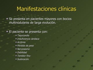Manifestaciones clínicas Se presenta en pacientes mayores con bocios multinodulares de larga evolución. El paciente se presenta con: Taquicardia Insuficiencia cardiaca  Arritmia Pérdida de peso Nerviosismo Debilidad Temblor fino Sudoración.   
