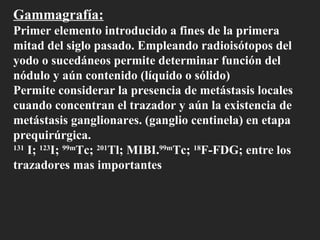 Gammagrafía: Primer elemento introducido a fines de la primera mitad del siglo pasado. Empleando radioisótopos del yodo o sucedáneos permite determinar función del nódulo y aún contenido (líquido o sólido) Permite considerar la presencia de metástasis locales cuando concentran el trazador y aún la existencia de  metástasis ganglionares. (ganglio centinela) en etapa prequirúrgica. 131  I;  123 I;  99m Tc;  201 Tl; MIBI. 99m Tc;  18 F-FDG; entre los trazadores mas importantes  
