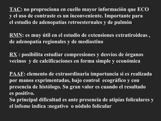 TAC : no proprociona en cuello mayor información que ECO y el uso de contraste es un inconveniente. Importante para  el estudio de adenopatías retroesternales y de pulmón RMN : es muy útil en el estudio de extensiones extratiroideas , de adenopatía regionales y de mediastino RX  : posibilita estudiar compresiones y desvíos de órganos vecinos  y de calcificaciones en forma simple y económica PAAF : elemento de extraordinaria importancia si es realizada  por manos exprimentadas, bajo control  ecográfico y con  presencia de histólogo. Su gran valor es cuando el resultado  es positivo. Su principal dificultad es ante presencia de atipías foliculares y el infome indica :negativo  o nódulo folicular 