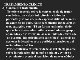 TRATAMIENTO CLÍNICO A) Control sin tratamiento No existe acuerdo sobre la conveniencia de tratar con  l-tiroxina a dosis inhibitorias a todos los pacientes y se considera de especial utilidad en áreas de carencia de yodo. No se recomienda desde 2006 el trat.  supresivo  con l-T4 en forma rutinaria , dado que se han observado similares resultados en grupos apareados y “se evitarían los resultados deletéreos de  un eventual hipertiroidismo subclínico”, además de acciones indeseables sobre posibles alteraciones del metabolismo cálcico. Por el contrario existen evidencias del efecto posible sobre la reducción del tamaño nodular , evitar su crecimiento y eventual aparición de nuevos nódulos 