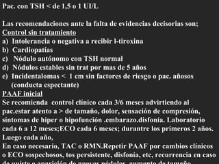 Pac. con TSH < de 1,5 o 1 UI/L Las recomendaciones ante la falta de evidencias decisorias son; Control sin tratamiento a)  Intolerancia o negativa a recibir l-tiroxina b)  Cardiopatías c)  Nódulo autónomo con TSH normal d)  Nódulos estables sin trat por mas de 5 años e)  Incidentalomas <  1 cm sin factores de riesgo o pac. añosos (conducta espectante) PAAF inicial Se recomienda  control clínico cada 3/6 meses advirtiendo al pac.estar atento a > de tamaño, dolor, sensación de compresión, síntomas de hiper o hipofunción .embarazo.disfonía. Laboratorio cada 6 a 12 meses;ECO cada 6 meses; durantre los primeros 2 años. Luego cada año, En caso necesario, TAC o RMN.Repetir PAAF por cambios clínicos o ECO sospechosos, tos persistente, disfonía, etc, recurrencia en caso de quíste o aparición de nuevos nódulos, aumento de tamaño.   