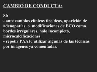 CAMBIO DE CONDUCTA: Si:  - ante cambios clínicos tiroideos, aparición de adenopatías  o  modificaciones de ECO como bordes irregulares, halo incompleto, microcalcificaciones - repetir PAAF; utilizar algunas de las técnicas por imágenes ya comentadas.  
