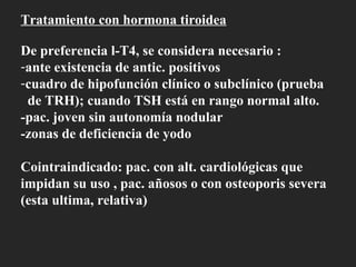 Tratamiento con hormona tiroidea De preferencia l-T4, se considera necesario : ante existencia de antic. positivos cuadro de hipofunción clínico o subclínico (prueba de TRH); cuando TSH está en rango normal alto. -pac. joven sin autonomía nodular -zonas de deficiencia de yodo Cointraindicado: pac. con alt. cardiológicas que impidan su uso , pac. añosos o con osteoporis severa (esta ultima, relativa)  