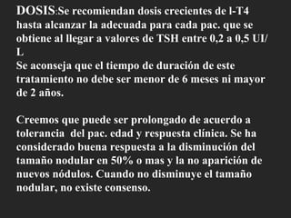 DOSIS : Se recomiendan dosis crecientes de l-T4 hasta alcanzar la adecuada para cada pac. que se obtiene al llegar a valores de TSH entre 0,2 a 0,5 UI/L Se aconseja que el tiempo de duración de este tratamiento no debe ser menor de 6 meses ni mayor de 2 años. Creemos que puede ser prolongado de acuerdo a tolerancia  del pac. edad y respuesta clínica. Se ha considerado buena respuesta a la disminución del tamaño nodular en 50% o mas y la no aparición de nuevos nódulos. Cuando no disminuye el tamaño nodular, no existe consenso. 