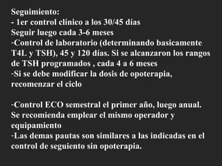 Seguimiento: - 1er control clínico a los 30/45 días Seguir luego cada 3-6 meses Control de laboratorio (determinando basicamente T4L y TSH), 45 y 120 días. Si se alcanzaron los rangos de TSH programados , cada 4 a 6 meses Si se debe modificar la dosis de opoterapia, recomenzar el ciclo Control ECO semestral el primer año, luego anual. Se recomienda emplear el mismo operador y equipamiento Las demas pautas son similares a las indicadas en el control de seguiento sin opoterapia. 