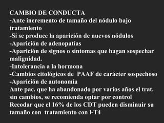 CAMBIO DE CONDUCTA Ante incremento de tamaño del nódulo bajo tratamiento -Si se produce la aparición de nuevos nódulos -Aparición de adenopatías  -Aparición de signos o síntomas que hagan sospechar malignidad. -Intolerancia a la hormona -Cambios citológicos de  PAAF de carácter sospechoso -Aparición de autonomía Ante pac. que ha abandonado por varios años el trat. sin cambios, se recomienda optar por control Recodar que el 16% de los CDT pueden disminuir su tamaño con  tratamiento con l-T4 