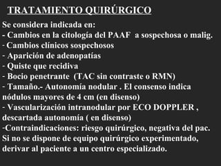 TRATAMIENTO QUIRÚRGICO Se considera indicada en: - Cambios en la citología del PAAF  a sospechosa o malig. Cambios clínicos sospechosos Aparición de adenopatías Quiste que recidiva Bocio penetrante  (TAC sin contraste o RMN) Tamaño.- Autonomía nodular . El consenso indica nódulos mayores de 4 cm (en disenso) Vascularización intranodular por ECO DOPPLER , descartada autonomía ( en disenso) Contraindicaciones: riesgo quirúrgico, negativa del pac. Si no se dispone de equipo quirúrgico experimentado, derivar al paciente a un centro especializado. 
