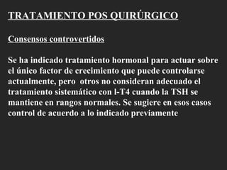 TRATAMIENTO POS QUIRÚRGICO Consensos controvertidos Se ha indicado tratamiento hormonal para actuar sobre el único factor de crecimiento que puede controlarse actualmente, pero  otros no consideran adecuado el tratamiento sistemático con l-T4 cuando la TSH se mantiene en rangos normales. Se sugiere en esos casos control de acuerdo a lo indicado previamente  