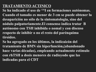 TRATAMIENTO ACTINICO Se ha indicado el uso de  131 I en formaciones autónomas. Cuando el tamaño es menor de 3 cm se puede obtener la desaparición no sólo de la sintomatologia, sino del nódulo palpatoriamente.El consenso indica tratar  B autónomo con TSH inhibida o nomal y con disenso respecto de inhibir o no el resto del parénquima tiroideo.  Se ha agregado en los últimos, la indicaicón del tratamiento de BMN sin hiperfunción,(abandonado hace varias décadas), empleando actualmente estímulo con rhTSH a dosis menores de radioyodo que las indicadas para el CDT 