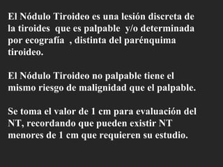 El Nódulo Tiroideo es una lesión discreta de la tiroides  que es palpable  y/o determinada por ecografía  , distinta del parénquima tiroideo. El Nódulo Tiroideo no palpable tiene el mismo riesgo de malignidad que el palpable. Se toma el valor de 1 cm para evaluación del NT, recordando que pueden existir NT menores de 1 cm que requieren su estudio.   