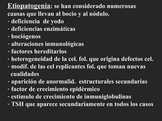 Etiopatogenia : se han considerado numerosas causas que llevan al bocio y al nódulo. deficiencia  de yodo deficiencias enzimáticas bociógenos alteraciones inmunológicas factores hereditarios  heterogeneidad de la cel. fol. que origina defectos cel. modif. de las cel replicantes fol. que toman nuevas  cualidades aparición de anormalid.  estructurales secundarias factor de crecimiento epidérmico estímulo de crecimiento de inmuniglobulinas TSH que aparece secundariamente en todos los casos  