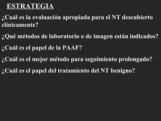 ESTRATEGIA ¿Cuál es la evaluación apropiada para el NT descubierto clínicamente? ¿Qué métodos de laboratorio o de imagen están indicados? ¿Cuál es el papel de la PAAF? ¿Cuál es el mejor método para seguimiento prolongado? ¿Cuál es el papel del tratamiento del NT benigno? 