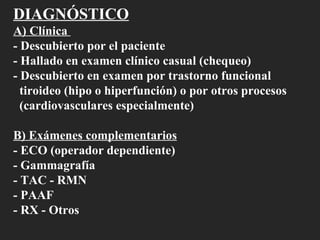 DIAGNÓSTICO A) Clínica  - Descubierto por el paciente  - Hallado en examen clínico casual (chequeo) - Descubierto en examen por trastorno funcional  tiroideo (hipo o hiperfunción) o por otros procesos (cardiovasculares especialmente) B) Exámenes complementarios - ECO (operador dependiente) - Gammagrafía - TAC - RMN - PAAF - RX - Otros 