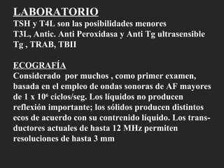 LABORATORIO TSH y T4L son las posibilidades menores T3L, Antic. Anti Peroxidasa y Anti Tg ultrasensible Tg , TRAB, TBII ECOGRAFÍA Considerado  por muchos , como primer examen,  basada en el empleo de ondas sonoras de AF mayores de 1 x 10 6  ciclos/seg. Los líquidos no producen reflexión importante; los sólidos producen distintos  ecos de acuerdo con su contrenido líquido. Los trans- ductores actuales de hasta 12 MHz permiten resoluciones de hasta 3 mm 