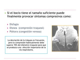    Si el bocio tiene el tamaño suficiente puede
    finalmente provocar síntomas compresivos como:

       Disfagia
       Disnea (compresión traqueal)
       Plétora (congestión venosa)


     La desviación de la tráquea es frecuente,
      pero la compresión habitualmente debe
    superar 70% del diámetro traqueal para que
    se produzca una afección importante de la
                 vía respiratoria.
 