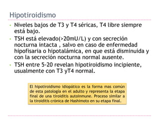 Hipotiroidismo
•   Niveles bajos de T3 y T4 séricas, T4 libre siempre
    está bajo.
•   TSH está elevado(>20mU/L) y con secreción
    nocturna intacta , salvo en caso de enfermedad
    hipofisaria o hipotalámica, en que está disminuida y
    con la secreción nocturna normal ausente.
•   TSH entre 5-20 revelan hipotiroidismo incipiente,
    usualmente con T3 yT4 normal.

         El hipotiroidismo idiopático es la forma mas común
         de esta patología en el adulto y representa la etapa
         final de una tiroiditis autoinmune. Proceso similar a
         la tiroiditis crónica de Hashimoto en su etapa final.
 
