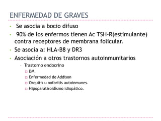 ENFERMEDAD DE GRAVES
•    Se asocia a bocio difuso
•    90% de los enfermos tienen Ac TSH-R(estimulante)
    contra receptores de membrana folicular.
•   Se asocia a: HLA-B8 y DR3
•   Asociación a otros trastornos autoinmunitarios
      •   Trastorno endocrino
             DM
             Enfermedad de Addison
             Orquitis u ooforitis autoinmunes.
             Hipoparatiroidismo idiopático.
 