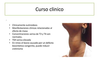 Curso clinico
.

    • Clinicamente eutiroideos
    • Manifestaciones clinicas relacionadas al
      efecto de masa
    • Concentraciones serica de T3 y T4 son
      normales.
    • TSH serica elevada
    • En ninos el bocio causado por un defecto
      biosintetico congenito, puede inducir
      cretinismo
 
