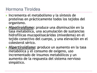 Hormona Tiroidea
   Incrementa el metabolismo y la síntesis de
    proteínas en prácticamente todos los tejidos del
    organismo.
   Hipotiroidismo: produce una disminución en la
    tasa metabólica, una acumulación de sustancias
    hidrofílicas mucopolisacáridas (mixedema) en el
    tejido conectivo del cuerpo, y una elevación en el
    colesterol sérico.
   Hipertiroidismo: produce un aumento en la tasa
    metabólica y el consumo de oxígeno, uso
    incrementado de insumos metabólicos y un
    aumento de la respuesta del sistema nervioso
    simpático.
 