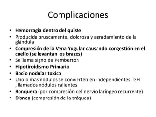 Complicaciones
• Hemorragia dentro del quiste
• Producida bruscamente, dolorosa y agradamiento de la
  glándula
• Compresión de la Vena Yugular causando congestión en el
  cuello (se levantan los brazos)
• Se llama signo de Pemberton
• Hipotiroidismo Primario
• Bocio nodular toxico
• Uno o mas nódulos se convierten en independientes TSH
  , llamados nódulos calientes
• Ronquera (por compresión del nervio laríngeo recurrente)
• Disnea (compresión de la tráquea)
 