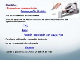 Gammagrafía tiroidea
No es recomendado sistemicamente
Para la detección de nódulos calientes en bocios multinodulares con
hiperfunción hormonal.
TAC
RMN
Punción-aspiración con aguja fina
Para bocio multinodular con nódulo dominante
No es recomendado sistemicamente
Yoduria
Cuando el paciente pensa tener un deficit de yodo
Exploraciones complementarias
 