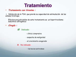  Tratamiento con tiroxina :
 Inhibición de la TSH, que pierde su capacidad de estimulación de las
células tirotropa
Efectos prejudiciables de este tratamiento es un hipertiroidismo
subclínico iatrogénico
 Cirugía :
 Indicado:
- clínica compresiva
- sospecha de malignidad
- el crecimiento exagerado
 No indicado:
- los bocios eutiroideos
 