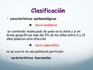  características epidemiológicas
 bocio endémico
un contenido inadecuado de yodo en la dieta y si en
áreas geográficas más del 5% de los niños entre 6 y 12
años padecen esta afección.
 bocio esporádico
no se ocurre en una poblacion particular
 carácterísticas funcionales
 