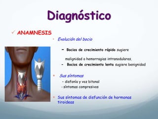  ANAMNESIS
• Evolución del bocio
- Bocios de crecimiento rápido sugiere
malignidad o hemorragias intranodulares,
- Bocios de crecimiento lenta sugiere benignidad
 Sus síntomas
- disfonía y voz bitonal
- síntomas compresivos
 Sus síntomas de disfunción de hormonas
tiroideas
 