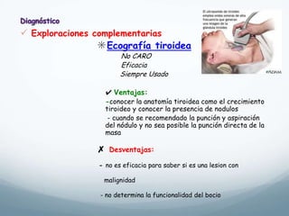  Exploraciones complementarias
✳Ecografía tiroidea
No CARO
Eficacia
Siempre Usado
✔ Ventajas:
-conocer la anatomía tiroidea como el crecimiento
tiroideo y conocer la presencia de nodulos
- cuando se recomendado la punción y aspiración
del nódulo y no sea posible la punción directa de la
masa
✗ Desventajas:
- no es eficacia para saber si es una lesion con
malignidad
- no determina la funcionalidad del bocio
 