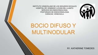 INSTITUTO VENEZOLANO DE LOS SEGUROS SOCIALES
HOSPITAL DR. DOMINGO LUCIANI DEL LLANITO
SERVICIO DE ENDOCRINOLOGIA.
POSTGRADO DE ENDOCRINOLOGIA
CARACAS, VENEZUELA.
BOCIO DIFUSO Y
MULTINODULAR
R1. KATHERINE TOMEDES
 