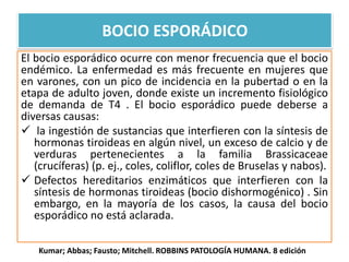 El bocio esporádico ocurre con menor frecuencia que el bocio
endémico. La enfermedad es más frecuente en mujeres que
en varones, con un pico de incidencia en la pubertad o en la
etapa de adulto joven, donde existe un incremento fisiológico
de demanda de T4 . El bocio esporádico puede deberse a
diversas causas:
 la ingestión de sustancias que interfieren con la síntesis de
hormonas tiroideas en algún nivel, un exceso de calcio y de
verduras pertenecientes a la familia Brassicaceae
(crucíferas) (p. ej., coles, coliflor, coles de Bruselas y nabos).
 Defectos hereditarios enzimáticos que interfieren con la
síntesis de hormonas tiroideas (bocio dishormogénico) . Sin
embargo, en la mayoría de los casos, la causa del bocio
esporádico no está aclarada.
BOCIO ESPORÁDICO
Kumar; Abbas; Fausto; Mitchell. ROBBINS PATOLOGÍA HUMANA. 8 edición
 