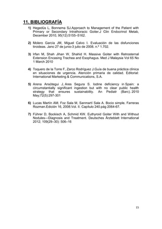 11. BIBLIOGRAFÍA
1) Hegedüs L, Bonnema SJ.Approach to Management of the Patient with
Primary or Secondary Intrathoracic Goiter.J Clin Endocrinol Metab,
December 2010, 95(12):5155–5162.
2) Molero García JM, Miguel Calvo I. Evaluación de las disfunciones
tiroideas. Jano 27 de junio-3 julio de 2008. n.º 1.702.
3) Irfan M, Shah Jihan W, Shahid H. Massive Goiter with Retrosternal
Extension Encasing Trachea and Esophagus. Med J Malaysia Vol 65 No
1 March 2010
4) Toquero de la Torre F, Zarco Rodríguez J.Guía de buena práctica clínica
en situaciones de urgencia. Atención primaria de calidad. Editorial:
International Marketing & Communications, S.A.
5) Arena Ansótegui J, Ares Segura S. Iodine deficiency in Spain: a
circumstantially significant ingestion but with no clear public health
strategy that ensures sustainability. An Pediatr (Barc). 2010
May;72(5):297-301
6) Lucas Martín AM, Foz Sala M, Sanmartí Sala A. Bocio simple. Farreras
Rozman.Edición 16, 2008.Vol. II. Capítulo 240.pág 2064-67.
7) Führer D, Bockisch A, Schmid KW. Euthyroid Goiter With and Without
Nodules—Diagnosis and Treatment. Deutsches Ärzteblatt International
2012; 109(29–30): 506–16

15

 