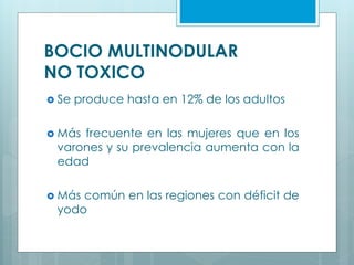 BOCIO MULTINODULAR
NO TOXICO
 Se produce hasta en 12% de los adultos
 Más frecuente en las mujeres que en los
varones y su prevalencia aumenta con la
edad
 Más común en las regiones con déficit de
yodo
 