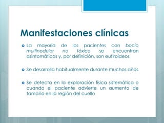 Manifestaciones clínicas
 La mayoría de los pacientes con bocio
multinodular no tóxico se encuentran
asintomáticos y, por definición, son eutiroideos
 Se desarrolla habitualmente durante muchos años
 Se detecta en la exploración física sistemática o
cuando el paciente advierte un aumento de
tamaño en la región del cuello
 
