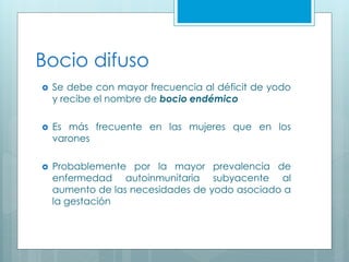 Bocio difuso
 Se debe con mayor frecuencia al déficit de yodo
y recibe el nombre de bocio endémico
 Es más frecuente en las mujeres que en los
varones
 Probablemente por la mayor prevalencia de
enfermedad autoinmunitaria subyacente al
aumento de las necesidades de yodo asociado a
la gestación
 