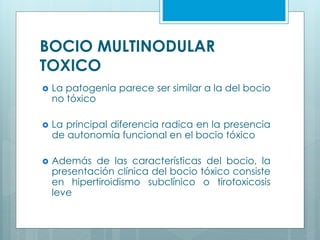 BOCIO MULTINODULAR
TOXICO
 La patogenia parece ser similar a la del bocio
no tóxico
 La principal diferencia radica en la presencia
de autonomía funcional en el bocio tóxico
 Además de las características del bocio, la
presentación clínica del bocio tóxico consiste
en hipertiroidismo subclínico o tirotoxicosis
leve
 
