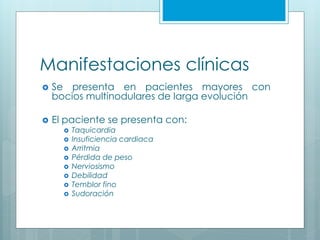 Manifestaciones clínicas
 Se presenta en pacientes mayores con
bocios multinodulares de larga evolución
 El paciente se presenta con:
 Taquicardia
 Insuficiencia cardiaca
 Arritmia
 Pérdida de peso
 Nerviosismo
 Debilidad
 Temblor fino
 Sudoración
 