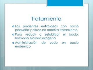 Tratamiento
 Los pacientes eutiroideos con bocio
pequeño y difuso no amerita tratamiento
 Para reducir o estabilizar el bocio:
hormona tiroidea exógena
 Administración de yodo en bocio
endémico
 